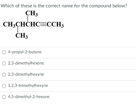 Which of these is the correct name for the compound below?
CH3
CH3CHCHC=CCH3
ČH3
O 4-propyl-2-butyne
O 2,3-dimethylhexene
O 2,3-dimethylhexyne
O 1,2,3-trimethylhexyne
O 4,5-dimethyl-2-hexyne
