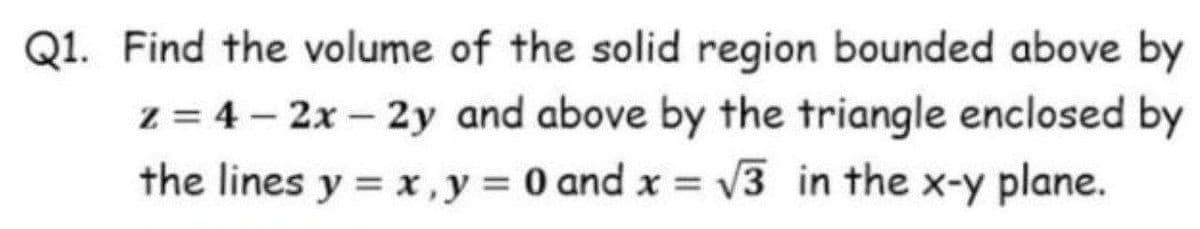 Q1. Find the volume of the solid region bounded above by
z = 4 – 2x – 2y and above by the triangle enclosed by
v3 in the x-y plane.
the lines y = x,y 0 and x =
