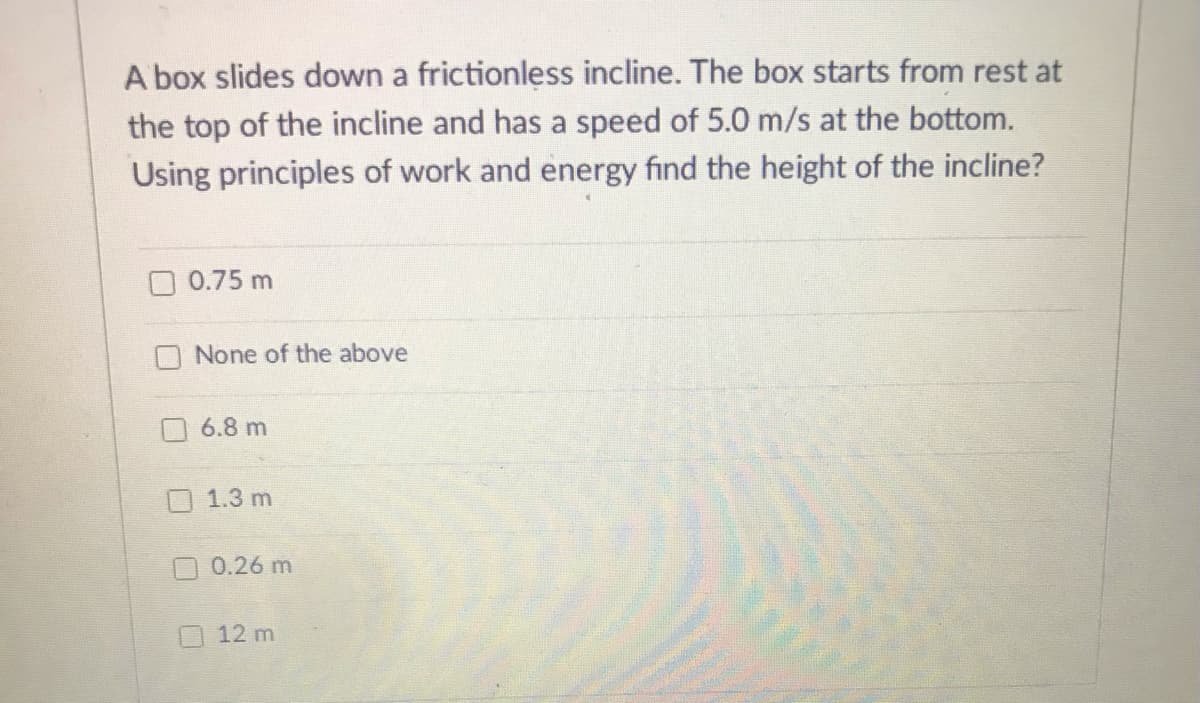A box slides down a frictionless incline. The box starts from rest at
the top of the incline and has a speed of 5.0 m/s at the bottom.
Using principles of work and energy find the height of the incline?
0.75 m
None of the above
6.8 m
1.3 m
0.26 m
12 m
