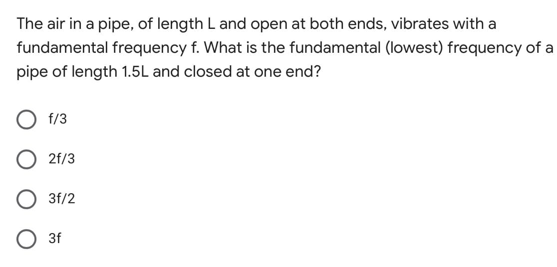 The air in a pipe, of length L and open at both ends, vibrates with a
fundamental frequency f. What is the fundamental (lowest) frequency of a
pipe of length 1.5L and closed at one end?
f/3
2f/3
3f/2
O 3f
