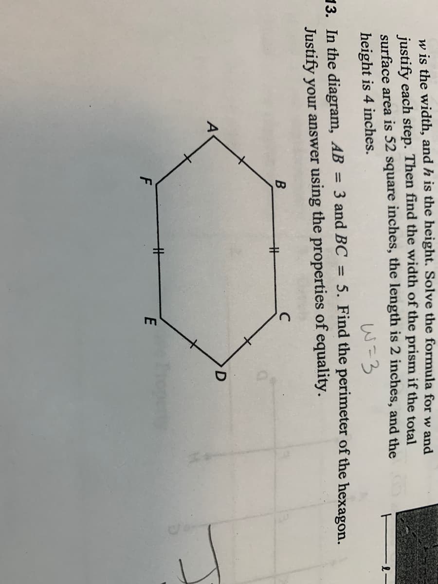 w is the width, and h is the height. Solve the formula for w and
justify each step. Then find the width of the prism if the total
surface area is 52 square inches, the length is 2 inches, and the
height is 4 inches.
W=3
5. Find the perimeter of the hexagon.
13. In the diagram, AB = 3 and BC
Justify your answer using the properties of equality.
A
%23
E

