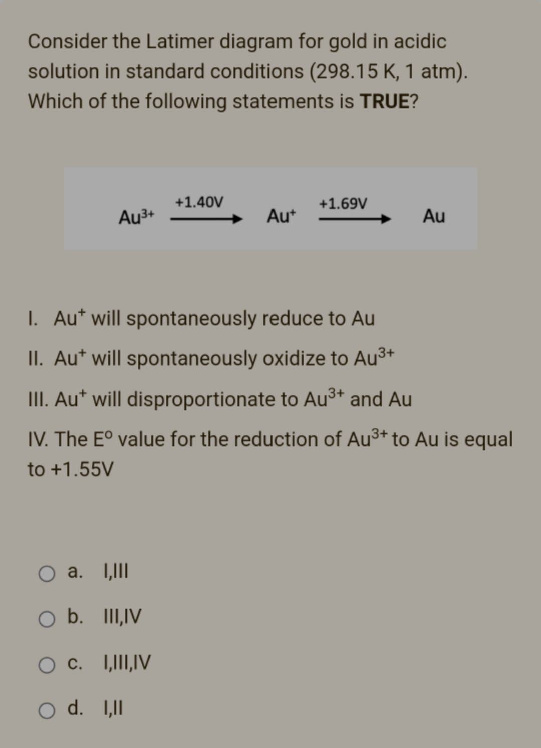 Consider the Latimer diagram for gold in acidic
solution in standard conditions (298.15 K, 1 atm).
Which of the following statements is TRUE?
+1.40V
+1.69V
Au³+
Au+
Au
I. Aut will spontaneously reduce to Au
II. Aut will spontaneously oxidize to Au³+
III. Aut will disproportionate to Au³+ and Au
IV. The Eº value for the reduction of Au³+ to Au is equal
to +1.55V
O a. I,III
O b. III, IV
O C. I,III,IV
O d. I,II