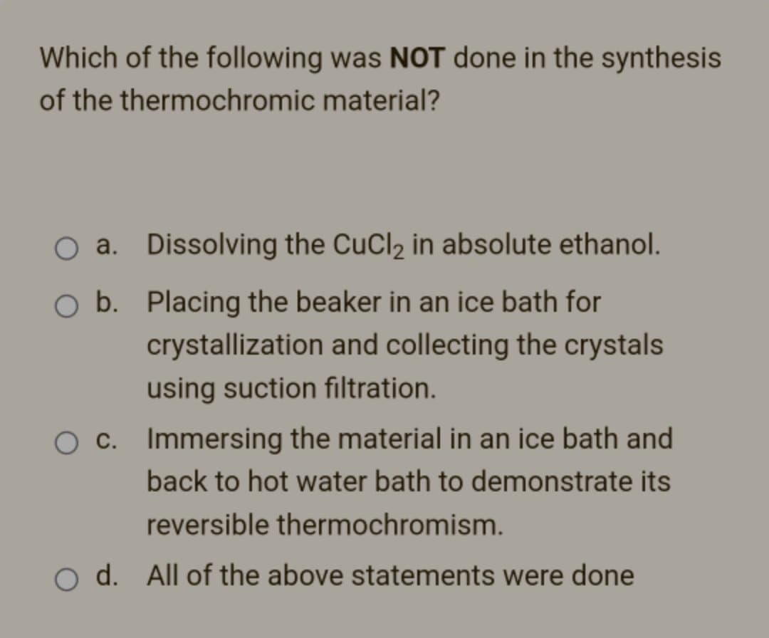 Which of the following was NOT done in the synthesis
of the thermochromic
material?
O a. Dissolving the CuCl₂ in absolute ethanol.
O b.
Placing the beaker in an ice bath for
crystallization and collecting the crystals
using suction filtration.
O c. Immersing the material in an ice bath and
back to hot water bath to demonstrate its
reversible thermochromism.
O d. All of the above statements were done