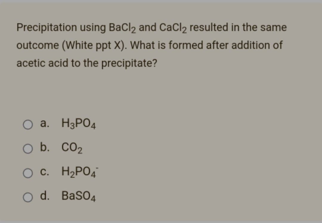 Precipitation using BaCl2 and CaCl₂ resulted in the same
outcome (White ppt X). What is formed after addition of
acetic acid to the precipitate?
O a. H3PO4
O b.
CO₂
O C.
H₂PO4
O d.
BaSO4