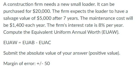 A construction firm needs a new small loader. It can be
purchased for $20,000. The firm expects the loader to have a
salvage value of $5,000 after 7 years. The maintenance cost will
be $1,400 each year. The firm's interest rate is 8% per year.
Compute the Equivalent Uniform Annual Worth (EUAW).
EUAW = EUAB - EUAC
Submit the absolute value of your answer (positive value).
Margin of error: +/- 50