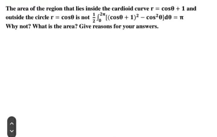 The area of the region that lies inside the cardioid curve r = cose + 1 and
[(cose + 1)² = cos²0]de = n
-
outside the circle r = cose is not
Why not? What is the area? Give reasons for your answers.