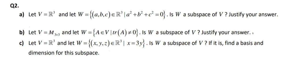 Q2.
a) Let V = R° and let W = {(a,b,c) eR' |a² +b° +c? =0} . Is W a subspace of V ? Justify your answer.
and let W = {A eV|tr(A)÷0}. Is W a subspace of V ? Justify your answer. .
c) Let V = R' and let W = {(x, y, z) e R° | x =3y} . Is W a subspace of V ? If it is, find a basis and
b) Let V = M,
%3D
3x3
dimension for this subspace.
