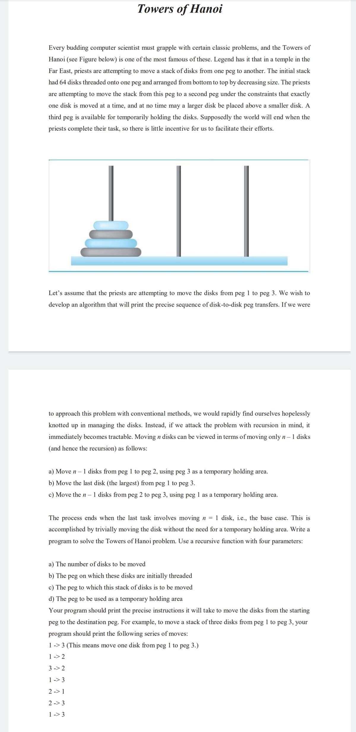 Towers of Hanoi
Every budding computer scientist must grapple with certain classic problems, and the Towers of
Hanoi (see Figure below) is one of the most famous of these. Legend has it that in a temple in the
Far East, priests are attempting to move a stack of disks from one peg to another. The initial stack
had 64 disks threaded onto one peg and arranged from bottom to top by decreasing size. The priests
are attempting to move the stack from this peg to a second peg under the constraints that exactly
one disk is moved at a time, and at no time may a larger disk be placed above a smaller disk. A
third peg is available for temporarily holding the disks. Supposedly the world will end when the
priests complete their task, so there is little incentive for us to facilitate their efforts.
Let's assume that the priests are attempting to move the disks from peg 1 to peg 3. We wish to
develop an algorithm that will print the precise sequence of disk-to-disk peg transfers. If we were
to approach this problem with conventional methods, we would rapidly find ourselves hopelessly
knotted up in managing the disks. Instead, if we attack the problem with recursion in mind, it
immediately becomes tractable. Moving n disks can be viewed in terms of moving only n – 1 disks
(and hence the recursion) as follows:
a) Move n – 1 disks from peg 1 to peg 2, using peg 3 as a temporary holding area.
b) Move the last disk (the largest) from peg 1 to peg 3.
c) Move the n – 1 disks from peg 2 to peg 3, using peg l as a temporary holding area.
The process ends when the last task involves moving n = 1 disk, i.e., the base case. This is
accomplished by trivially moving the disk without the need for a temporary holding area. Write a
program to solve the Towers of Hanoi problem. Use a recursive function with four parameters:
a) The number of disks to be moved
b) The peg on which these disks are initially threaded
c) The peg to which this stack of disks is to be moved
d) The peg to be used as a temporary holding area
Your
program
should print the precise instructions it will take to move the disks from the starting
peg to the destination peg. For example, to move a stack of three disks from peg 1 to peg 3, your
program should print the following series of moves:
1 -> 3 (This means move one disk from peg 1 to peg 3.)
1 -> 2
3 -> 2
1 -> 3
2 -> 1
2 -> 3
1 -> 3
