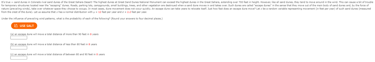 It's true – sand dunes in Colorado rival sand dunes of the Great Sahara Desert! The highest dunes at Great Sand Dunes National Monument can exceed the highest dunes in the Great Sahara, extending over 700 feet in height. However, like all sand dunes, they tend to move around in the wind. This can cause a bit of trouble
for temporary structures located near the "escaping" dunes. Roads, parking lots, campgrounds, small buildings, trees, and other vegetation are destroyed when a sand dune moves in and takes over. Such dunes are called "escape dunes" in the sense that they move out of the main body of sand dunes and, by the force of
nature (prevailing winds), take over whatever space they choose to occupy. In most cases, dune movement does not occur quickly. An escape dune can take years to relocate itself. Just how fast does an escape dune move? Let x be a random variable representing movement (in feet per year) of such sand dunes (measured
from the crest of the dune). Let us assume that x has a normal distribution with u = 12 feet per year and o = 2.2 feet per year.
Under the influence of prevailing wind patterns, what is the probability of each of
following? (Round your answers to four decimal places.)
n USE SALT
(a) an escape dune will move a total distance of more than 90 feet in 8 years
(b) an escape dune will move a total distance of less than 80 feet in 8 years
(c) an escape dune will move
total distance of between 80 and 90 feet in 8 years
