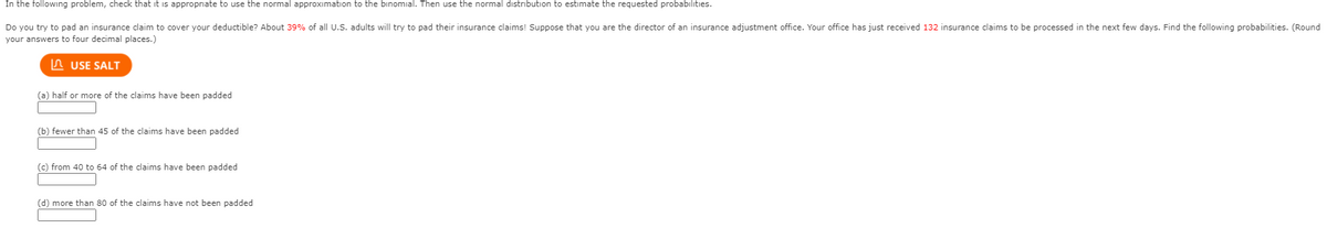 In the following problem, check that it is appropriate to use the normal approximation to the binomial. Then use the normal distribution to estimate the requested probabilities.
Do you try to pad an insurance claim to cover your deductible? About 39% of all U.S. adults will try to pad their insurance claims! Suppose that you are the director of an insurance adjustment office. Your office has just received 132 insurance claims to be processed in the next few days. Find the following probabilities. (Round
your answers to four decimal places.)
n USE SALT
(a) half or more of the claims have been padded
(b) fewer than 45 of the claims have been padded
(c) from 40 to 64 of the claims have been padded
(d) more than 80 of the claims have not been padded
