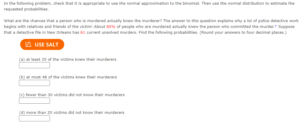 In the following problem, check that it is appropriate to use the normal approximation to the binomial. Then use the normal distribution to estimate the
requested probabilities.
What are the chances that a person who is murdered actually knew the murderer? The answer to this question explains why a lot of police detective work
begins with relatives and friends of the victim! About 60% of people who are murdered actually knew the person who committed the murder.t Suppose
that a detective file in New Orleans has 61 current unsolved murders. Find the following probabilities. (Round your answers to four decimal places.)
In USE SALT
(a) at least 35 of the victims knew their murderers
(b) at most 48 of the victims knew their murderers
(c) fewer than 30 victims did not know their murderers
(d) more than 20 victims did not know their murderers
