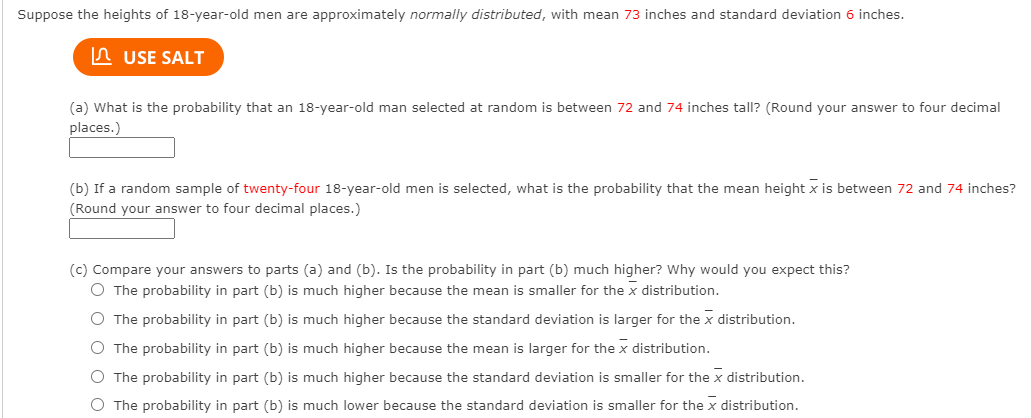 Suppose the heights of 18-year-old men are approximately normally distributed, with mean 73 inches and standard deviation 6 inches.
A USE SALT
(a) What is the probability that an 18-year-old man selected at random is between 72 and 74 inches tall? (Round your answer to four decimal
places.)
(b) If a random sample of twenty-four 18-year-old men is selected, what is the probability that the mean height x is between 72 and 74 inches?
(Round your answer to four decimal places.)
(c) Compare your answers to parts (a) and (b). Is the probability in part (b) much higher? Why would you expect this?
O The probability in part (b) is much higher because the mean is smaller for the x distribution.
O The probability in part (b) is much higher because the standard deviation is larger for the x distribution.
O The probability in part (b) is much higher because the mean is larger for the x distribution.
O The probability in part (b) is much higher because the standard deviation is smaller for the x distribution.
O The probability in part (b) is much lower because the standard deviation is smaller for the x distribution.
