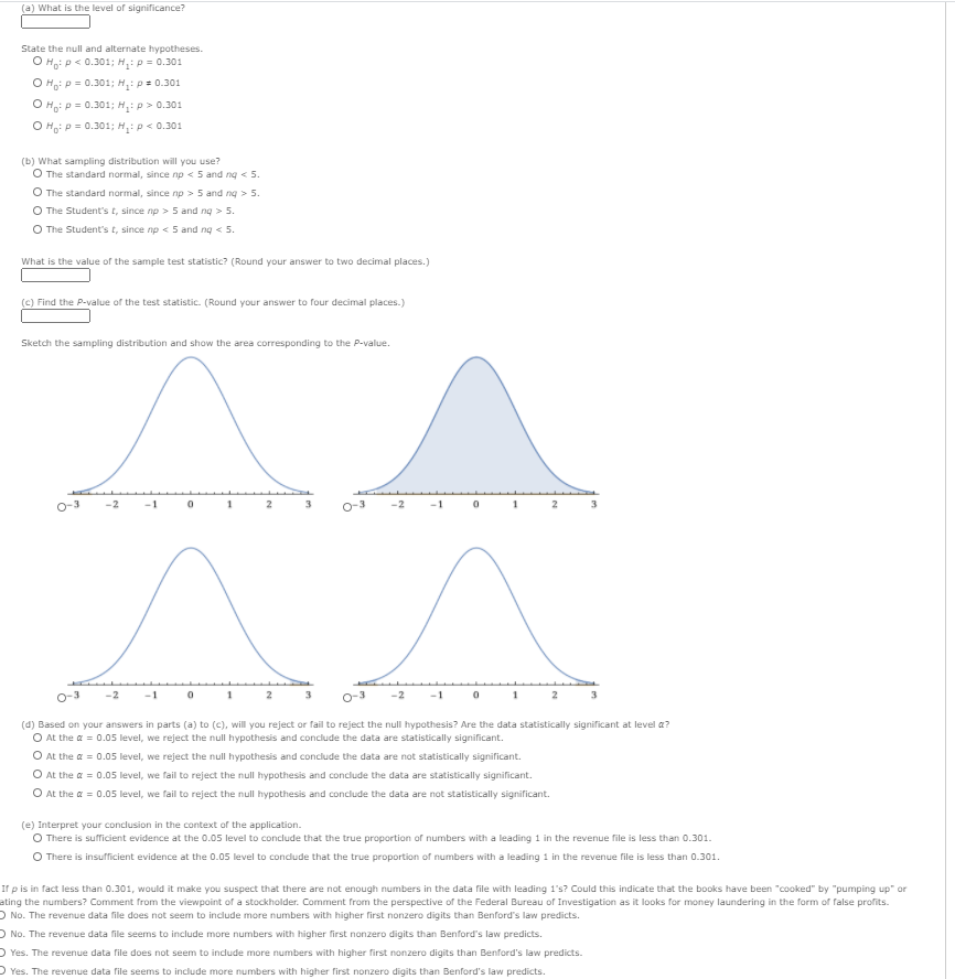 (a) What is the level of significance?
State the null and alternate hypotheses.
O H: p< 0.301; H:p = 0.301
O Ho: p = 0.301; H: p= 0.301
O Ho: p = 0.301; H,ip > 0.301
O Ho: p = 0.301; H: p < 0.301
(b) What sampling distribution will you use?
O The standard normal, since np < 5 and ng < 5.
O The standard normal, since np > 5 and ng > 5.
O The Student's t, since np > 5 and ng > 5.
O The Student's t, since np < 5 and ng < 5.
What is the value of the sample test statistic? (Round your answer to two decimal places.)
(c) Find the P-value of the test statistic. (Round your answer to four decimal places.)
Sketch the sampling distribution and show the area corresponding to the P-value.
-1
2
-2
3
-2
1
2
(d) Based on your answers in parts (a) to (c), will you reject or fail to reject the null hypothesis? Are the data statistically significant at level a?
O At the a = 0.05 level, we reject the null hypothesis and conclude the data are statistically significant.
O At the a = 0.05 level, we reject the null hypothesis and conclude the data are not statistically significant.
O At the a = 0.05 level, we fail to reject the null hypothesis and conclude the data are statistically significant.
O At the a = 0.05 level, we fail to reject the null hypothesis and conclude the data are not statistically significant.
(e) Interpret your conclusion in the context of the application.
O There is sufficient evidence at the 0.05 level to conclude that the true proportion of numbers with a leading 1 in the revenue file is less than 0.301.
O There is insufficient evidence at the 0.05 level to condude that the true proportion of numbers with a leading 1 in the revenue file is less than 0.301.
If p is in fact less than 0.301, would it make you suspect that there are not enough numbers in the data file with leading 1's? Could this indicate that the books have been "cooked" by "pumping up" or
ating the numbers? Comment from the viewpoint of a stockholder. Comment from the perspective of the Federal Bureau of Investigation as it looks for money laundering in the form of false profits.
O No. The revenue data file does not seem to include more numbers with higher first nonzero digits than Benford's law predicts.
O No. The revenue data file seems to include more numbers with higher first nonzero digits than Benford's law predicts.
D Yes. The revenue data file does not seem to indlude more numbers with higher first nonzero digits than Benford's law predicts.
) Yes. The revenue data file seems to include more numbers with higher first nonzero digits than Benford's law predicts.
