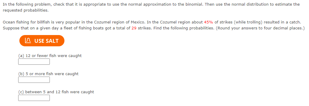 In the following problem, check that it is appropriate to use the normal approximation to the binomial. Then use the normal distribution to estimate the
requested probabilities.
Ocean fishing for billfish is very popular in the Cozumel region of Mexico. In the Cozumel region about 45% of strikes (while trolling) resulted in a catch.
Suppose that on a given day a fleet of fishing boats got a total of 29 strikes. Find the following probabilities. (Round your answers to four decimal places.)
In USE SALT
(a) 12 or fewer fish were caught
(b) 5 or more fish were caught
(c) between 5 and 12 fish were caught
