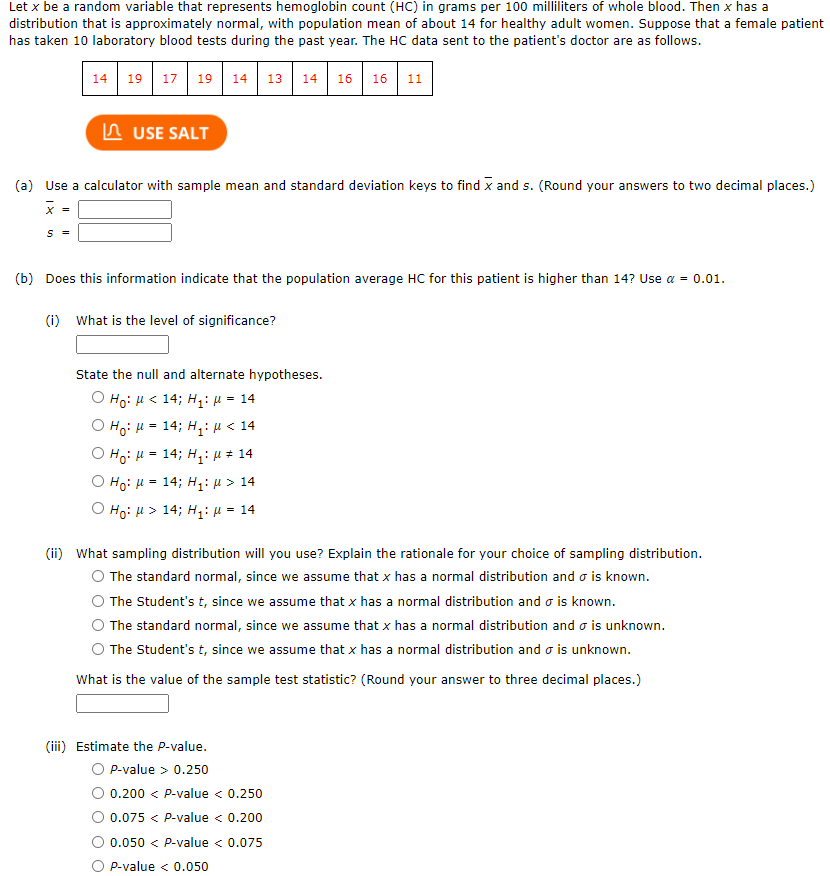 Let x be a random variable that represents hemoglobin count (HC) in grams per 100 milliliters of whole blood. Then x has a
distribution that is approximately normal, with population mean of about 14 for healthy adult women. Suppose that a female patient
has taken 10 laboratory blood tests during the past year. The HC data sent to the patient's doctor are as follows.
14 19 17 19 14
13 14
16
16 11
A USE SALT
(a) Use a calculator with sample mean and standard deviation keys to find x and s. (Round your answers to two decimal places.)
x =
(b) Does this information indicate that the population average HC for this patient is higher than 14? Use a = 0.01.
(i) What is the level of significance?
State the null and alternate hypotheses.
О но: и < 14; н:и - 14
O Ho: H = 14; H,: µ < 14
O Ho: H = 14; H,: µ # 14
%3D
O Ho: H = 14; H: µ > 14
O Ho: H > 14; H: µ = 14
(ii) What sampling distribution will you use? Explain the rationale for your choice of sampling distribution.
O The standard normal, since we assume that x has a normal distribution and o is known.
The Student's t, since we assume that x has a normal distribution and o is known.
The standard normal, since we assume that x has a normal distribution and o is unknown.
The Student's t, since we assume that x has a normal distribution and o is unknown.
What is the value of the sample test statistic? (Round your answer to three decimal places.)
(iii) Estimate the P-value.
P-value > 0.250
0.200 < P-value < 0.250
0.075 < P-value < 0.200
0.050 < P-value < 0.075
P-value < 0.050
