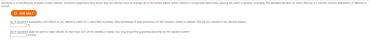 Accrotime is a manufacturer of quartz crystal watches. Accrotime researchers have shown that the watches have an average life of 36 months before certain electronic components deteriorate, causing the watch to become unreliable. The standard deviation of watch lifetimes is 4 months, and the distribution of lifetimes is
normal.
A USE SALT
(a) If Accrotime guarantees a full refund on any defective watch for 2 years after purchase, what percentage of total production will the company expect to replace? (Round your answer to two decimal places.)
%
(b) If Accrotime does not want to make refunds on more than 12% of the watches it makes, how long should the guarantee period be (to the nearest month)?
months

