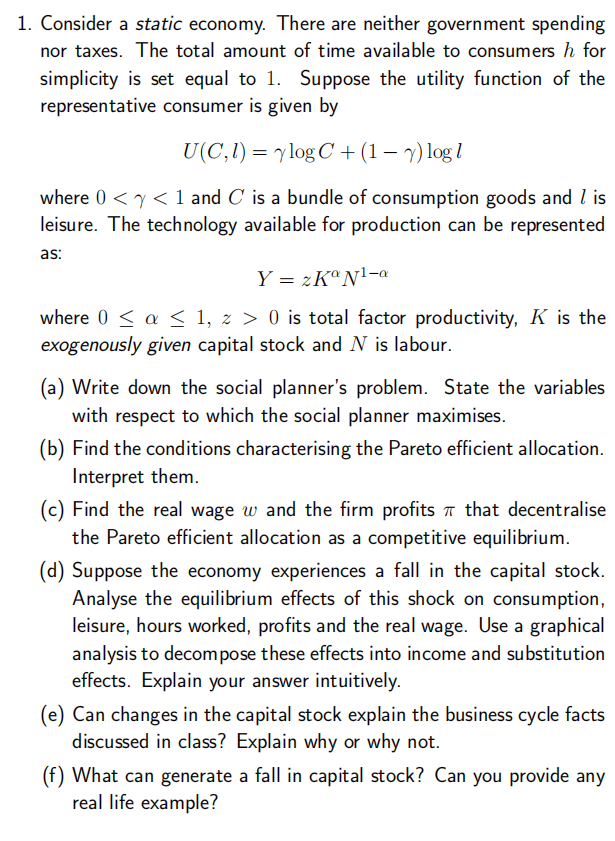 1. Consider a static economy. There are neither government spending
nor taxes. The total amount of time available to consumers h for
simplicity is set equal to 1. Suppose the utility function of the
representative consumer is given by
U(C, 1) = ylog C+ (1 - 7) log l
where 0 << 1 and C is a bundle of consumption goods and I is
leisure. The technology available for production can be represented
as:
Y = 2KaN¹-a
where 0 ≤ a ≤ 1, z > 0 is total factor productivity, K is the
exogenously given capital stock and N is labour.
(a) Write down the social planner's problem. State the variables
with respect to which the social planner maximises.
(b) Find the conditions characterising the Pareto efficient allocation.
Interpret them.
(c) Find the real wage w and the firm profits that decentralise
the Pareto efficient allocation as a competitive equilibrium.
(d) Suppose the economy experiences a fall in the capital stock.
Analyse the equilibrium effects of this shock on consumption,
leisure, hours worked, profits and the real wage. Use a graphical
analysis to decompose these effects into income and substitution
effects. Explain your answer intuitively.
(e) Can changes in the capital stock explain the business cycle facts
discussed in class? Explain why or why not.
(f) What can generate a fall in capital stock? Can you provide any
real life example?
