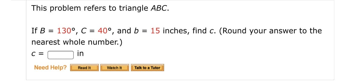 This problem refers to triangle ABC.
130°, C = 40°, and b = 15 inches, find c. (Round your answer to the
nearest whole number.)
If B =
in
Need Help?
Read It
Watch It
Talk to a Tutor
