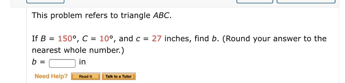 This problem refers to triangle ABC.
150°, C = 10°, and c = 27 inches, find b. (Round your answer to the
nearest whole number.)
If B =
in
Need Help?
Read It
Talk to a Tutor
