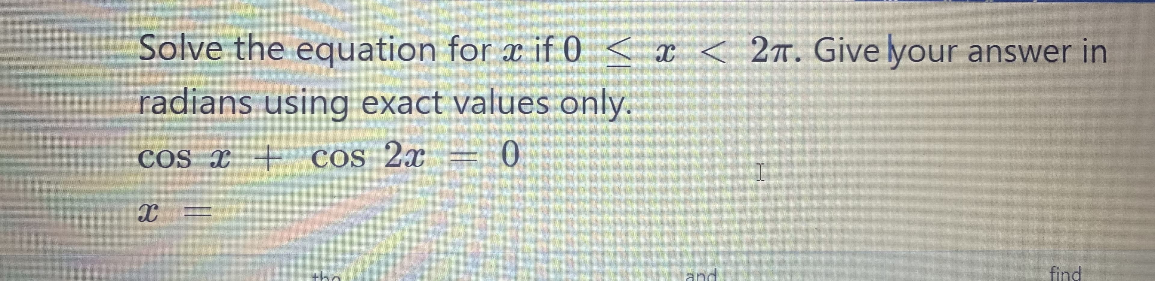 Solve the equation for x if 0 < x <
2T. Give lyour answer in
radians using exact values only.
Cos x + cos 2x = 0
land
find
क
