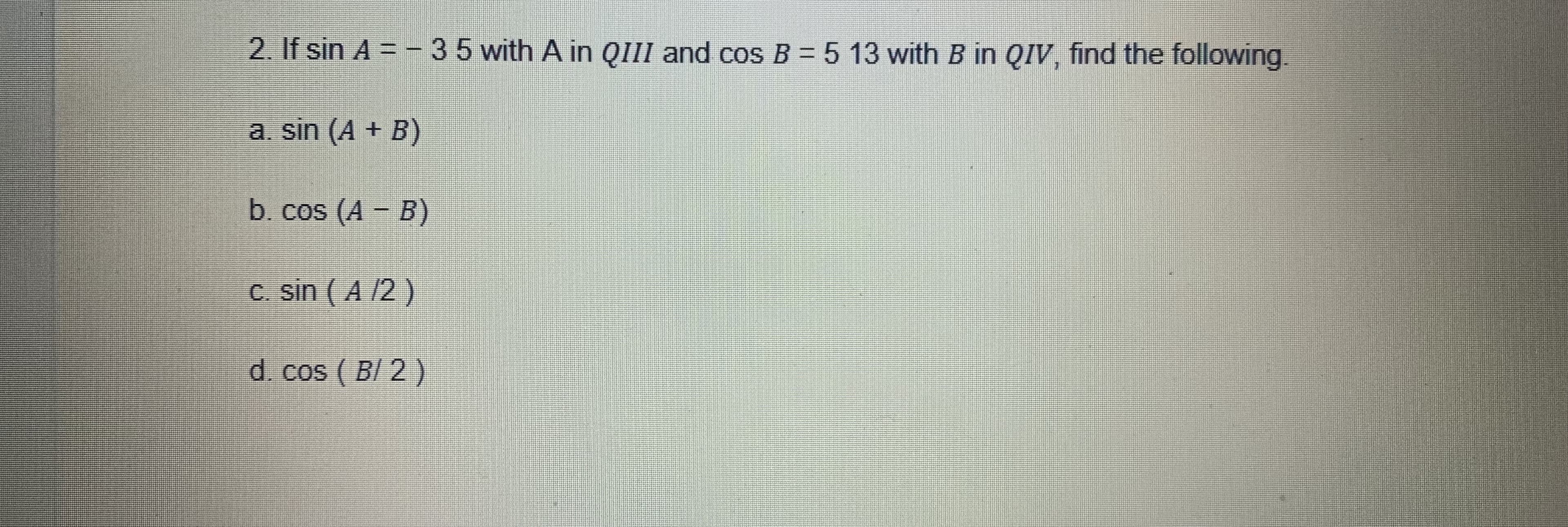 2. If sin A = -35 with A in QIII and cos B = 5 13 with B in QIV, find the following.
a. sin (A + B)
b. cos (A - B)
c. sin ( A /2 )
d. cos ( B/ 2 )
