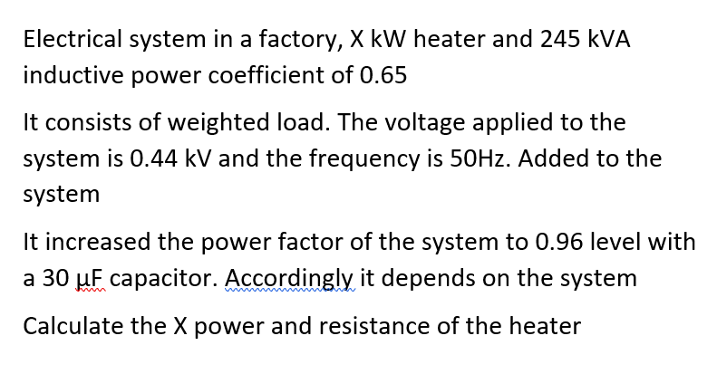 Electrical system in a factory, X kW heater and 245 kVA
inductive power coefficient of 0.65
It consists of weighted load. The voltage applied to the
system is 0.44 kV and the frequency is 50HZ. Added to the
system
It increased the power factor of the system to 0.96 level with
a 30 µF capacitor. Accordingly it depends on the system
Calculate the X power and resistance of the heater
