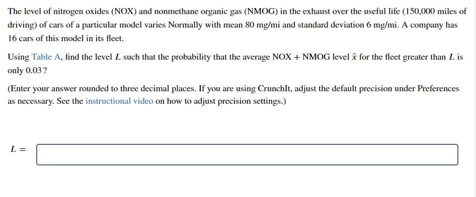 The level of nitrogen oxides (NOX) and nonmethane organic gas (NMOG) in the exhaust over the useful life (150,000 miles of
driving) of cars of a particular model varies Normally with mean 80 mg/mi and standard deviation 6 mg/mi. A company has
16 cars of this model in its fleet.
Using Table A, find the level L such that the probability that the average NOX + NMOG level i for the fleet greater than L is
only 0.03?
(Enter your answer rounded to three decimal places. If you are using CrunchIt, adjust the default precision under Preferences
as necessary. See the instructional video on how to adjust precision settings.)
L =
