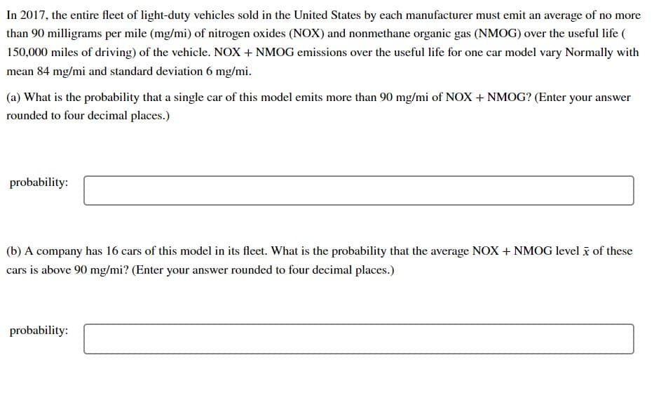In 2017, the entire fleet of light-duty vehicles sold in the United States by each manufacturer must emit an average of no more
than 90 milligrams per mile (mg/mi) of nitrogen oxides (NOX) and nonmethane organic gas (NMOG) over the useful life (
150,000 miles of driving) of the vehicle. NOX + NMOG emissions over the useful life for one car model vary Normally with
mean 84 mg/mi and standard deviation 6 mg/mi.
(a) What is the probability that a single car of this model emits more than 90 mg/mi of NOX + NMOG? (Enter your answer
rounded to four decimal places.)
probability:
(b) A company has 16 cars of this model in its fleet. What is the probability that the average NOX + NMOG level i of these
cars is above 90 mg/mi? (Enter your answer rounded to four decimal places.)
probability:
