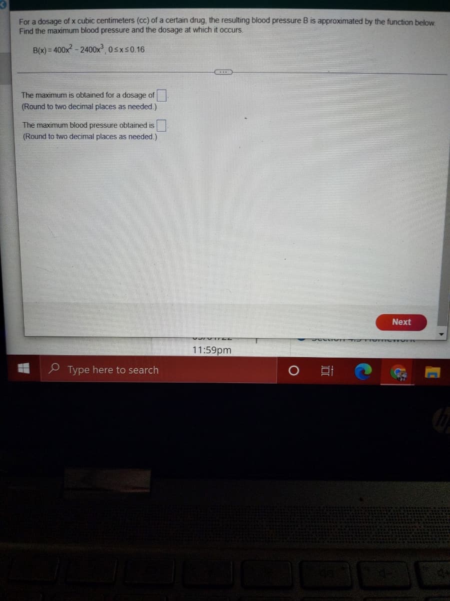 For a dosage of x cubic centimeters (cc) of a certain drug, the resulting blood pressure B is approximated by the function below
Find the maximum blood pressure and the dosage at which it occurs.
B(x) = 400x - 2400x 0sxs0.16
The maximum is obtained for a dosage of
(Round to two decimal places as needed.)
The maximum blood pressure obtained is
(Round to two decimal places as needed.)
Next
11:59pm
e Type here to search
