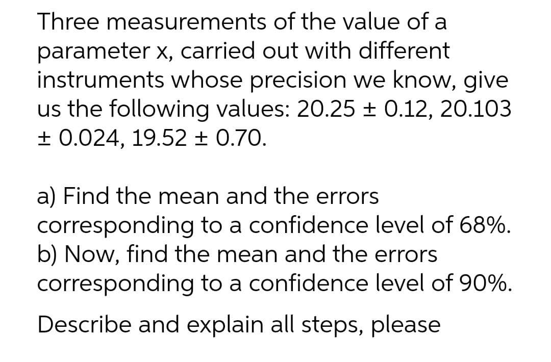 Three measurements of the value of a
parameter x, carried out with different
instruments whose precision we know, give
us the following values: 20.25 ± 0.12, 20.103
+ 0.024, 19.52 ± 0.70.
a) Find the mean and the errors
corresponding to a confidence level of 68%.
b) Now, find the mean and the errors
corresponding to a confidence level of 90%.
Describe and explain all steps, please
