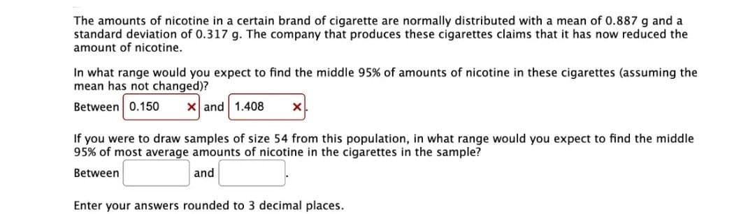 The amounts of nicotine in a certain brand of cigarette are normally distributed with a mean of 0.887 g and a
standard deviation of 0.317 g. The company that produces these cigarettes claims that it has now reduced the
amount of nicotine.
In what range would you expect to find the middle 95% of amounts of nicotine in these cigarettes (assuming the
mean has not changed)?
Between 0.150
X and 1.408
If you were to draw samples of size 54 from this population, in what range would you expect to find the middle
95% of most average amounts of nicotine in the cigarettes in the sample?
Between
and
Enter your answers rounded to 3 decimal places.
