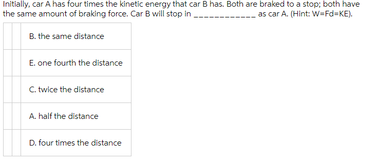 Initially, car A has four times the kinetic energy that car B has. Both are braked to a stop; both have
the same amount of braking force. Car B will stop in
as car A. (Hint: W=Fd%3KE).
B. the same distance
E. one fourth the distance
C. twice the distance
A. half the distance
D. four times the distance
