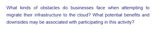 What kinds of obstacles do businesses face when attempting to
migrate their infrastructure to the cloud? What potential benefits and
downsides may be associated with participating in this activity?