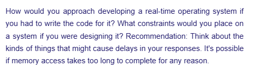How would you approach developing a real-time operating system if
you had to write the code for it? What constraints would you place on
a system if you were designing it? Recommendation: Think about the
kinds of things that might cause delays in your responses. It's possible
if memory access takes too long to complete for any reason.