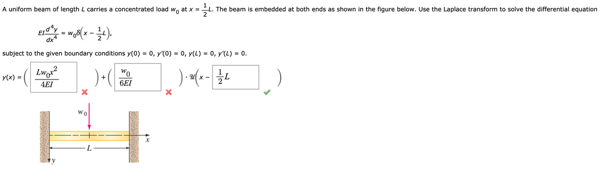 A uniform beam of length L carries a concentrated load w, at x = L. The beam is embedded at both ends as shown in the figure below. Use the Laplace transform to solve the differential equation
EIy - w(x-).
1
= W
subject to the given boundary conditions y(0) = 0, y'(0) = 0, y(L) = 0, y'(L) = 0.
%3D
%D
%D
Lwr?
) (
Wo
y(x) =
4EI
6EI
wo
