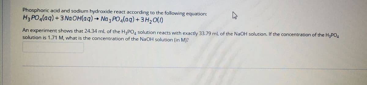 Phosphoric acid and sodium hydroxide react according to the following equation:
H3 PO4(aq) + 3 NaOH(aq) → Na 3 PO4(aq) + 3 H2O(1)
An experiment shows that 24.34 mL of the H3PO4 solution reacts with exactly 33.79 mL of the NaOH solution. If the concentration of the H3PO
solution is 1.71 M, what is the concentration of the NAOH solution (in M)?
