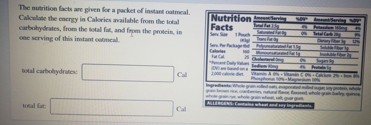 The nutrition facts are given for a packet of instant oatmeal.
Nutrition Amount/Serving
Facts
%DV Amount/Serving %DV
Calculate the energy in Calories available from the total
Potassium 160mg
0% Total Carb 28g
Dietary Fiber 3g
Soluble Fiber 1g
Insoluble Fiber 2g
Sugars 9g
4% Protein 5g
Total Fat 2.5g
Saturated Fat Og
Trans Fat Og
4%
4%
carbohydrates, from the total fat, and frpm the protein, in
Serv. Size 1 Pouch
12%
(43g)
one serving of this instant oatmeal.
Serv. Per Package tbd Polyunsaturated Fat 1.5g
Calories
Fat Cal.
*Percent Daily Values Sodium 90mg
(DV) are based on a
2,000 calorie diet.
160
Monounsaturated Fat 1g
25
Cholesterol Omg
total carbohydrates:
Vitamin A 0%- Vitamin C 0% - Calcium 2%- Iron 8%
Phosphorus 10% Magneskum 10%
Cal
Ingredients: Whole grain rolled oats, evaporated milled sugar soy protein, whole
grain brown rice, cranberries, natural flavor, flaxseed, whole grain barfey, qunoa,
whole grain rye, whole grain wheat salt, quar qum.
ALLERGENS: Contains wheat and say ingredients.
total fat:
Cal

