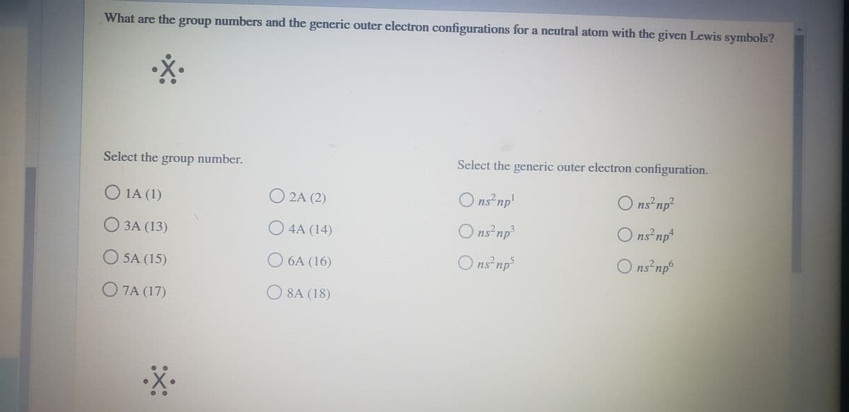What are the group numbers and the generic outer electron configurations for a neutral atom with the given Lewis symbols?
Select the group number.
Select the generic outer electron configuration.
O 1A (1)
O 2A (2)
O ns²np'
O ns²np²
О ЗА (13)
O 4A (14)
O ns²np³
O ns np*
O ns²np®
O 5A (15)
О 6А (16)
Ons²np³
2.
.2
O 7A (17)
O 8A (18)
