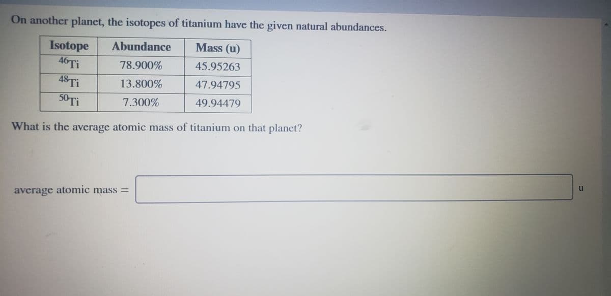 On another planet, the isotopes of titanium have the given natural abundances.
Isotope
Abundance
Mass (u)
46TI
78.900%
45.95263
48TI
13.800%
47.94795
50 Ti
7.300%
49.94479
What is the average atomic mass of titanium on that planet?
average atomic mass =
