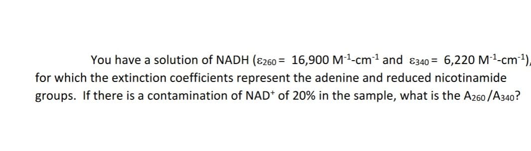 You have a solution of NADH (E260
16,900 M1-cm1 and 8340= 6,220 M1-cm),
for which the extinction coefficients represent the adenine and reduced nicotinamide
groups. If there is a contamination of NAD* of 20% in the sample, what is the A260/A340?
