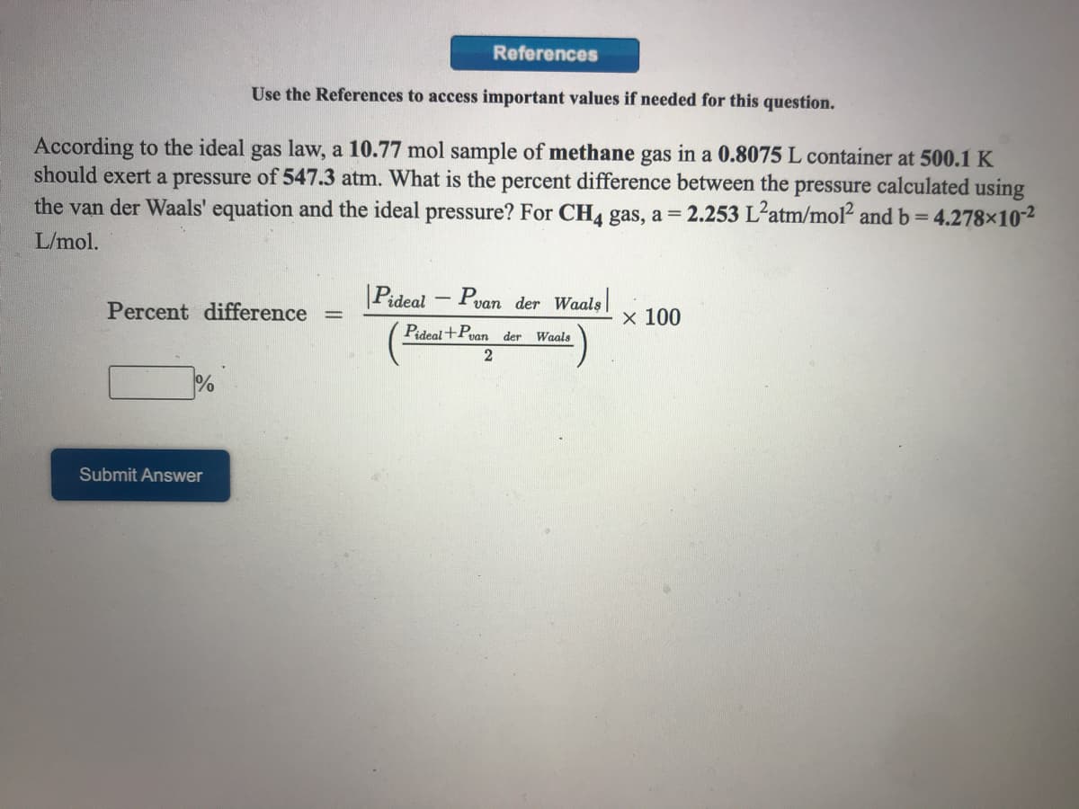 References
Use the References to access important values if needed for this question.
According to the ideal gas law, a 10.77 mol sample of methane gas in a 0.8075 L container at 500.1 K
should exert a pressure of 547.3 atm. What is the percent difference between the pressure calculated using
the van der Waals' equation and the ideal pressure? For CHA gas, a = 2.253 L²atm/mol? andb=4.278×10-2
L/mol.
|Pideal
Pvan der Waals
Percent difference
x 100
Pideal+Pvan der Waals
%
Submit Answer
