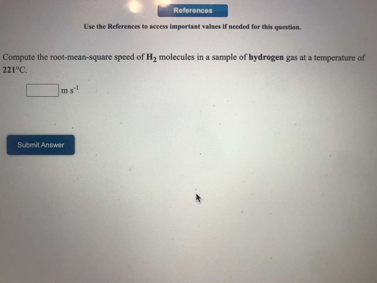 References
Use the References to access important values if needed for this question.
Compute the root-mean-square speed of H2 molecules in a sample of hydrogen gas at a temperature of
221°C.
msl
Submit Answer
