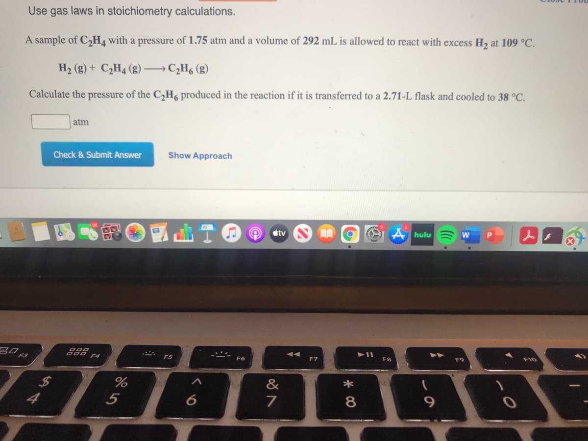 Use gas laws in stoichiometry calculations.
A sample of C,H4 with a pressure of 1.75 atm and a volume of 292 mL is allowed to react with excess H2 at 109 °C.
H2 (g) + C¿H4 (g) →C;H6 (g)
Calculate the pressure of the C2H6 produced in the reaction if it is transferred to a 2.71-L flask and cooled to 38 °C.
atm
Check & Submit Answer
Show Approach
曲T@
étv
hulu
20 F3
888
F4
F5
F6
F7
F8
F9
F10
&
*
5
7
8
AV
