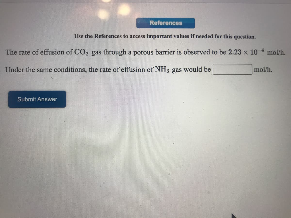 References
Use the References to access important values if needed for this question.
The rate of effusion of CO2 gas through a porous barrier is observed to be 2.23 x 10-4 mol/h.
Under the same conditions, the rate of effusion of NH3 gas would be
mol/h.
Submit Answer
