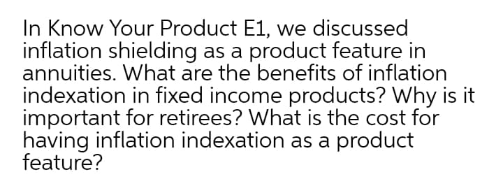 In Know Your Product E1, we discussed
inflation shielding as a product feature in
annuities. What are the benefits of inflation
indexation in fixed income products? Why is it
important for retirees? What is the cost for
having inflation indexation as a product
feature?
