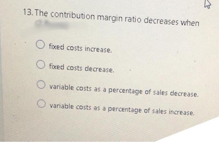 13. The contribution margin ratio decreases when
fixed costs increase.
O fixed costs decrease.
variable costs as a percentage of sales decrease.
O variable costs as a percentage of sales increase.
