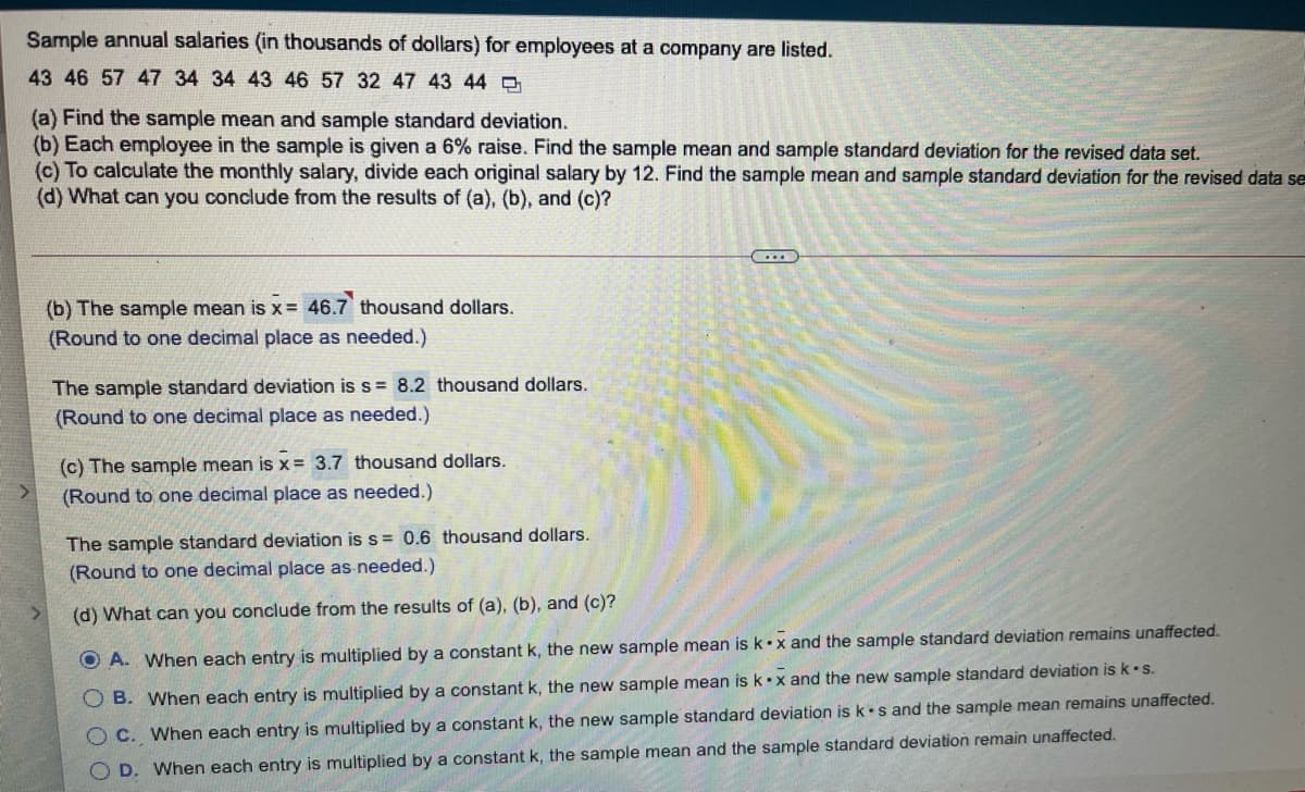 Sample annual salaries (in thousands of dollars) for employees at a company are listed.
43 46 57 47 34 34 43 46 57 32 47 43 44
(a) Find the sample mean and sample standard deviation.
(b) Each employee in the sample is given a 6% raise. Find the sample mean and sample standard deviation for the revised data set.
(c) To calculate the monthly salary, divide each original salary by 12. Find the sample mean and sample standard deviation for the revised data se
(d) What can you conclude from the results of (a), (b), and (c)?
(b) The sample mean is x = 46.7 thousand dollars.
(Round to one decimal place as needed.)
The sample standard deviation is s = 8.2 thousand dollars.
(Round to one decimal place as needed.)
(c) The sample mean is x= 3.7 thousand dollars.
(Round to one decimal place as needed.)
The sample standard deviation is s = 0.6 thousand dollars.
(Round to one decimal place as needed.)
(d) What can you conclude from the results of (a), (b), and (c)?
O A. When each entry is multiplied by a constant k, the new sample mean is k•x and the sample standard deviation remains unaffected.
O B. When each entry is multiplied by a constant k, the new sample mean is k•x and the new sample standard deviation is k•s.
O C. When each entry is multiplied by a constant k, the new sample standard deviation is k s and the sample mean remains unaffected.
O D. When each entry is multiplied by a constant k, the sample mean and the sample standard deviation remain unaffected.
