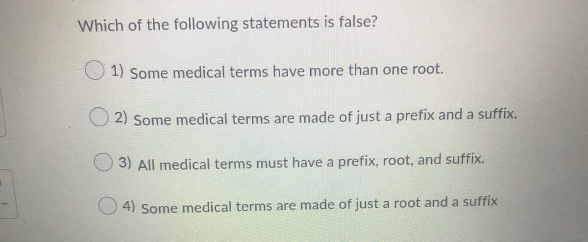 Which of the following statements is false?
1) Some medical terms have more than one root.
O 2) Some medical terms are made of just a prefix and a suffix.
3) All medical terms must have a prefix, root, and suffix.
4) Some medical terms are made of just a root and a suffix
