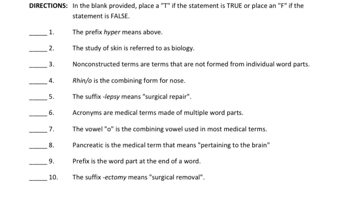 DIRECTIONS: In the blank provided, place a "T" if the statement is TRUE or place an "F" if the
statement is FALSE.
1.
The prefix hyper means above.
2.
The study of skin is referred to as biology.
3.
Nonconstructed terms are terms that are not formed from individual word parts.
4.
Rhin/o is the combining form for nose.
5.
The suffix -lepsy means "surgical repair".
6.
Acronyms are medical terms made of multiple word parts.
7.
The vowel "o" is the combining vowel used in most medical terms.
8.
Pancreatic is the medical term that means "pertaining to the brain"
9.
Prefix is the word part at the end of a word.
10.
The suffix -ectomy means "surgical removal".
