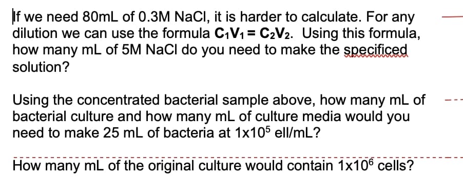 If we need 80mL of 0.3M NaCI, it is harder to calculate. For any
dilution we can use the formula C,V1 = C2V2. Using this formula,
how many mL of 5M NaCl do you need to make the specificed
solution?
Using the concentrated bacterial sample above, how many mL of
bacterial culture and how many mL of culture media would you
need to make 25 mL of bacteria at 1x105 ell/mL?
How many mL of the original culture would contain 1x106 cells?
